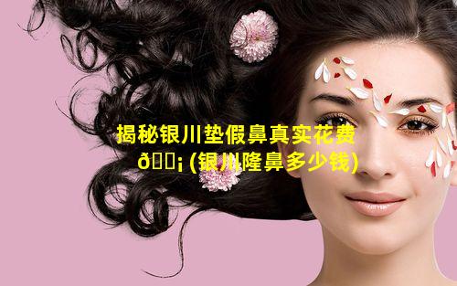 揭秘银川垫假鼻真实花费 🐡 (银川隆鼻多少钱)